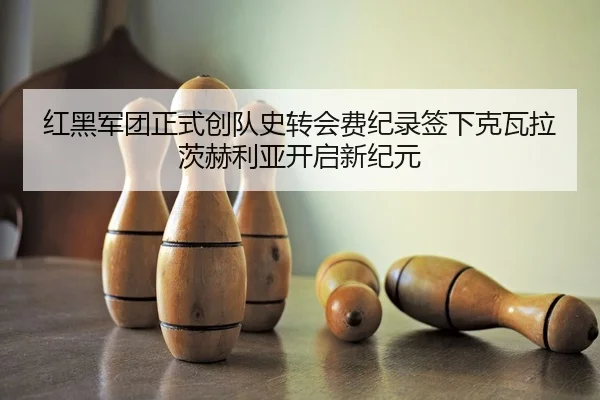 红黑军团正式创队史转会费纪录签下克瓦拉茨赫利亚开启新纪元