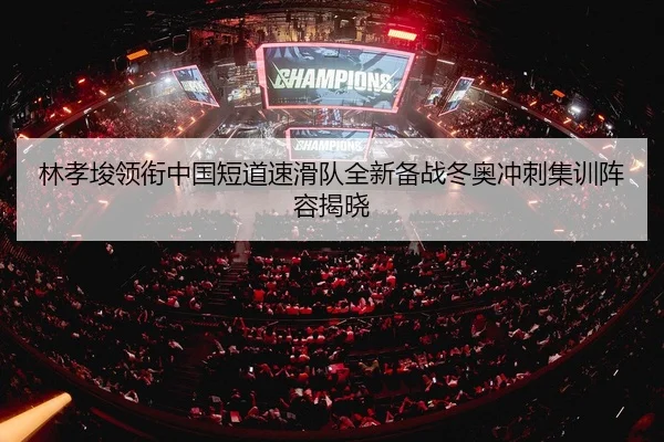 林孝埈领衔中国短道速滑队全新备战冬奥冲刺集训阵容揭晓