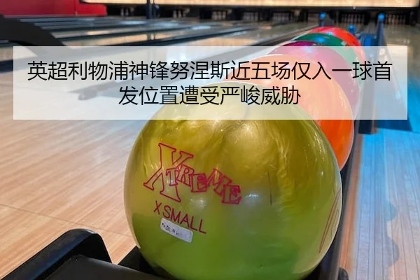 英超利物浦神锋努涅斯近五场仅入一球首发位置遭受严峻威胁